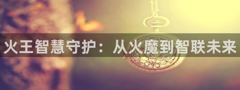 利记官网入口：火王智慧守护：从火魔到智联未来